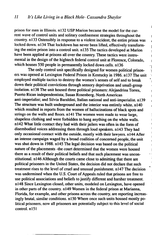 11 Ir’s Like Living in a Black Hole- Cassandra Shaylor prison for men in llinois. n132 USP Marion became the model for the cur- fent wave of control units and solitary confinemen strategjes throughou the country. n133 Ostensibly in response to a violent incident, the entire prison was locked down. n134 That lockdown has never been lified, effectively transform- ing the entire prison into a control unit. n135 The tactics developed at Marion have been applied at prisons all over the country. These tactics were instru- ‘mental in the design of the hightech federal control unit at Florence, Colorado, ‘which houses 550 people in permanently locked down cells. n136 ‘The only control unit specifically designed for women political prison- ers was opened at Lexington Federal Prison in Kentucky in 1986. n137 The unit employed multiple tactics to destroy the women’s senses of self and 1o break down their political convictions through sensory deprivation and small-group isolation. n138 The unit housed three political prisoners: Alejandrina Torres, Puerto Rican independentista; Susan Rosenberg. North American anti-imperialist; and Silvia Baraldini, ltlian national and anti-imperialist.n139 ‘The structure was built underground and the interior was entirely white, n140 which resulted in reports from the women of hallucinations of black spots and strings on the walls and floors. n141 The women were made to wear large, shapeless clothing and were forbidden to hang anything on the white walls. n142 What little contact they had with their jailers was often in the form of disembodied voices addressing them through loud speakers. n143 They had only occasional contact with the outside, mostly with their lawyers. n144 After an intense campaign waged by a broad coalition of concerned people, the unit ‘was shut down in 1988. n145 The legal decision was based on the political nature of the placements -the court determined that the women were housed there as a result of their political beliefs and that such placement was uncon- stitutional. n146 Although the courts came close to admitting that there are political prisoners in the United States, the decision did not declare that such treatment rises to the level of cruel and unusual punishment. n147 The decision was undermined when the U.S. Court of Appeals ruled that prisons are free to use political associations and beliefs to justify different and harsher treatment 148 Since Lexington closed, other units, modeled on Lexington, have opened in other parts of the country. n149 Women in the federal prison at Marianna, Florida, for example, and other prisons across the country. are reporting increas- ingly brutal, similar conditions. n150 Where once such units housed mostly po- litical prisoners. now all prisoners are potentially subject to this level of social control. 151